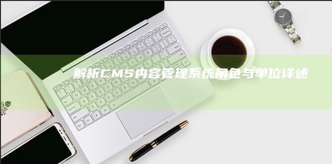 解析CMS：内容管理系统角色与单位详述