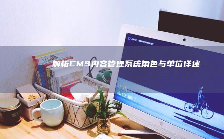 解析CMS：内容管理系统角色与单位详述